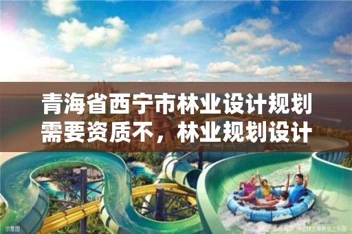 青海省西宁市林业设计规划需要资质不，林业规划设计收费标准