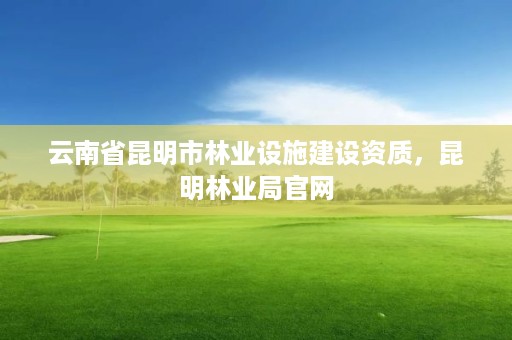 云南省昆明市林业设施建设资质，昆明林业局官网
