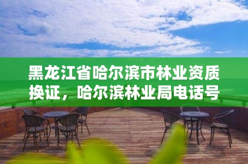 黑龙江省哈尔滨市林业资质换证,哈尔滨林业局电话号码