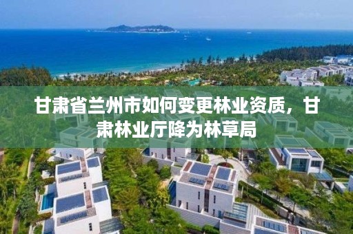 甘肃省兰州市如何变更林业资质,甘肃林业厅降为林草局