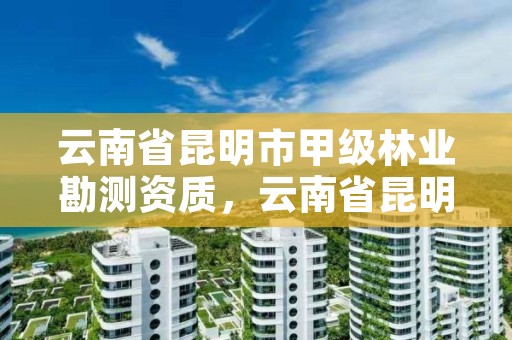 云南省昆明市甲级林业勘测资质，云南省昆明市甲级林业勘测资质公示