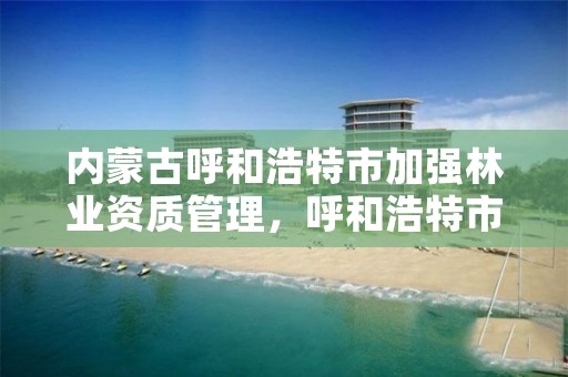 内蒙古呼和浩特市加强林业资质管理,呼和浩特市林业厅
