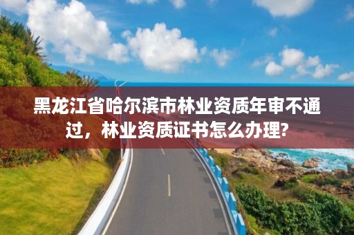 黑龙江省哈尔滨市林业资质年审不通过,林业资质证书怎么办理?