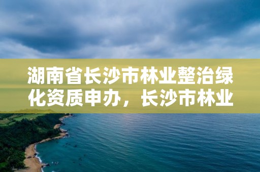 湖南省长沙市林业整治绿化资质申办,长沙市林业和园林综合执法支队