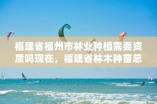 福建省福州市林业种植需要资质吗现在,福建省林木种苗总站