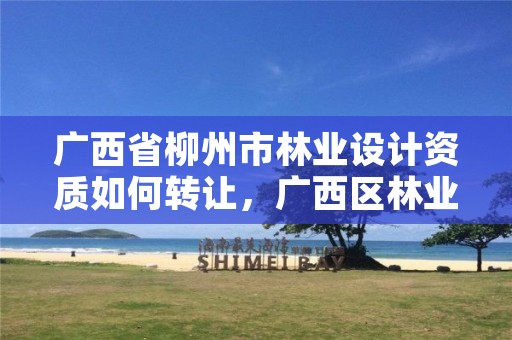 广西省柳州市林业设计资质如何转让，广西区林业设计院