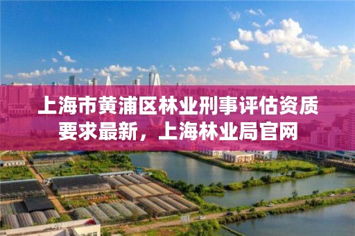 上海市黄浦区林业刑事评估资质要求最新，上海林业局官网