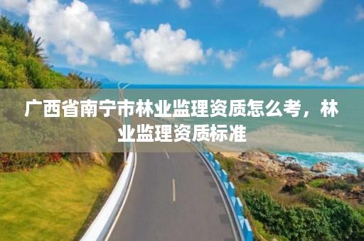 广西省南宁市林业监理资质怎么考，林业监理资质标准