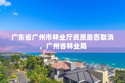 广东省广州市林业厅资质是否取消，广州省林业局