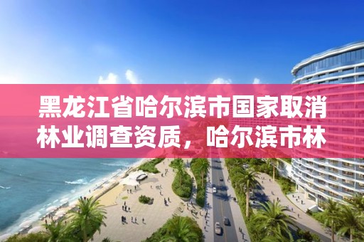 黑龙江省哈尔滨市国家取消林业调查资质,哈尔滨市林业局直属林场