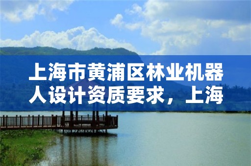 上海市黄浦区林业机器人设计资质要求，上海机器人产业园发展规划