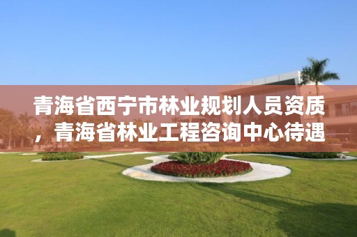 青海省西宁市林业规划人员资质，青海省林业工程咨询中心待遇咋样?