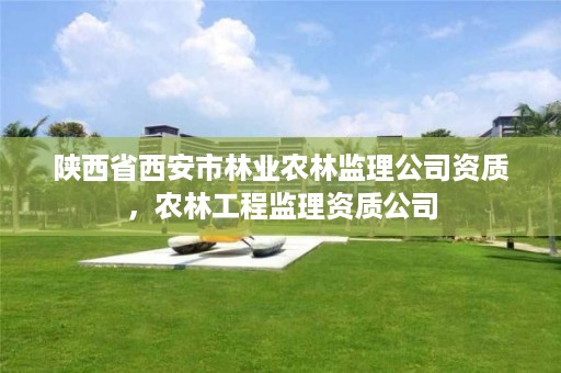 陕西省西安市林业农林监理公司资质,农林工程监理资质公司