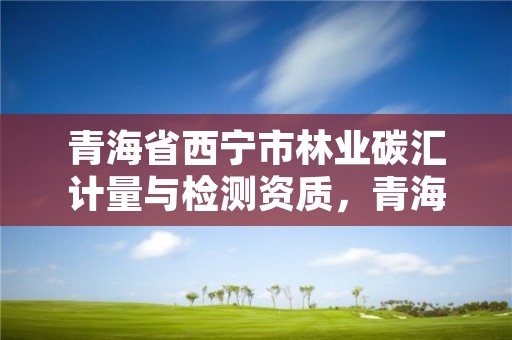 青海省西宁市林业碳汇计量与检测资质，青海省西宁市林业碳汇计量与检测资质公司