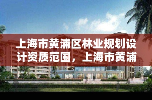 上海市黄浦区林业规划设计资质范围，上海市黄浦区林业规划设计资质范围查询