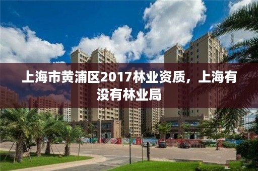 上海市黄浦区2017林业资质，上海有没有林业局