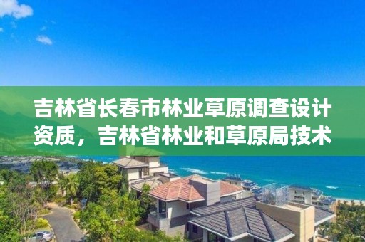 吉林省长春市林业草原调查设计资质，吉林省林业和草原局技术服务中心
