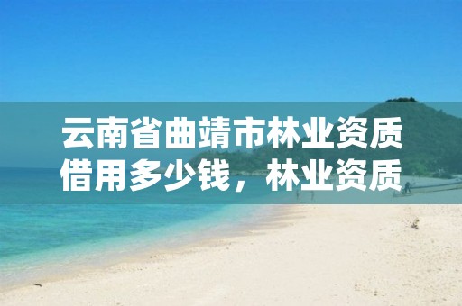 云南省曲靖市林业资质借用多少钱,林业资质申报材料