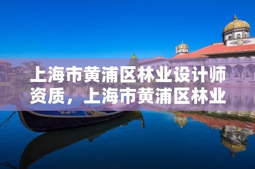 上海市黄浦区林业设计师资质，上海市黄浦区林业设计师资质公示