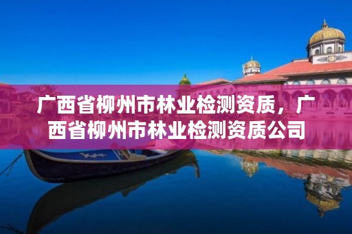 广西省柳州市林业检测资质，广西省柳州市林业检测资质公司
