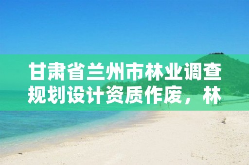 甘肃省兰州市林业调查规划设计资质作废，林业调查规划设计资质取消