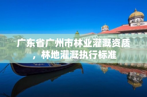 广东省广州市林业灌溉资质,林地灌溉执行标准