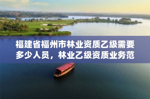 福建省福州市林业资质乙级需要多少人员,林业乙级资质业务范围