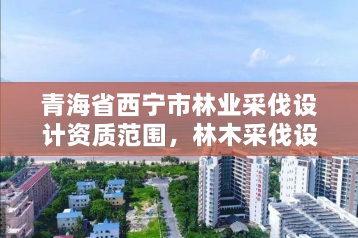 青海省西宁市林业采伐设计资质范围,林木采伐设计需要资质吗