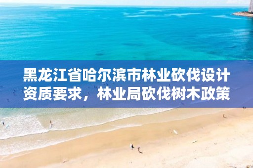 黑龙江省哈尔滨市林业砍伐设计资质要求,林业局砍伐树木政策