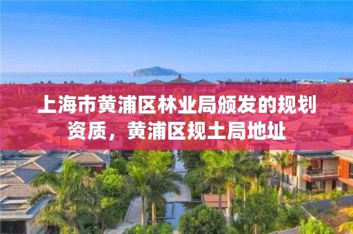 上海市黄浦区林业局颁发的规划资质，黄浦区规土局地址