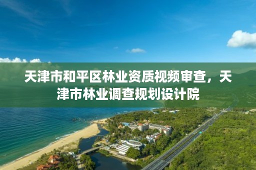 天津市和平区林业资质视频审查，天津市林业调查规划设计院