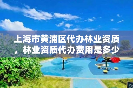 上海市黄浦区代办林业资质，林业资质代办费用是多少