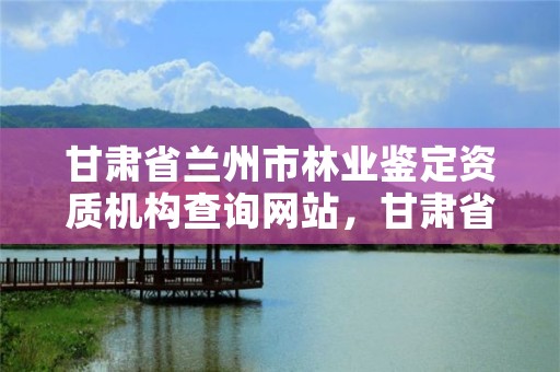 甘肃省兰州市林业鉴定资质机构查询网站,甘肃省兰州市林业鉴定资质机构查询网站电话