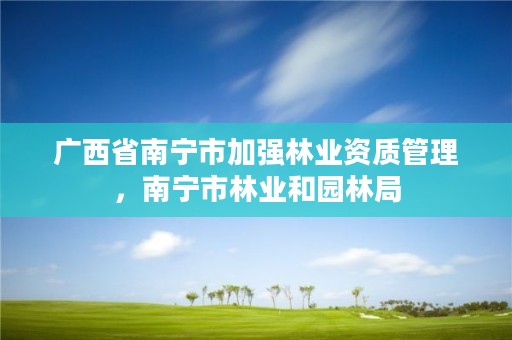 广西省南宁市加强林业资质管理,南宁市林业和园林局