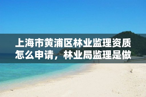 上海市黄浦区林业监理资质怎么申请，林业局监理是做什么的