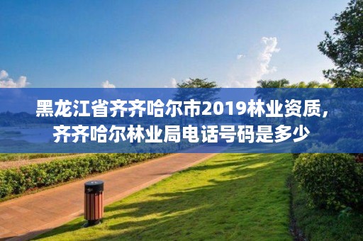 黑龙江省齐齐哈尔市2019林业资质,齐齐哈尔林业局电话号码是多少