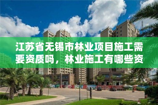 江苏省无锡市林业项目施工需要资质吗,林业施工有哪些资质