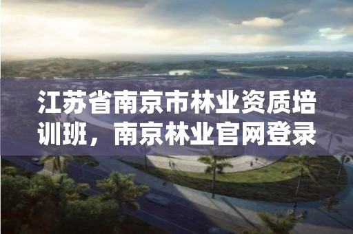 江苏省南京市林业资质培训班，南京林业官网登录查询