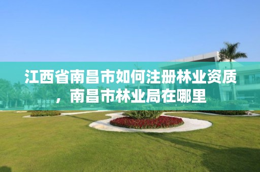 江西省南昌市如何注册林业资质，南昌市林业局在哪里