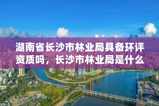湖南省长沙市林业局具备环评资质吗,长沙市林业局是什么编制