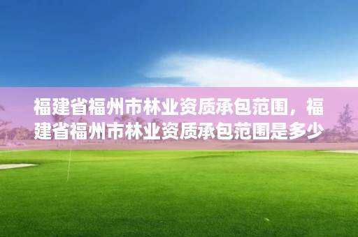 福建省福州市林业资质承包范围,福建省福州市林业资质承包范围是多少