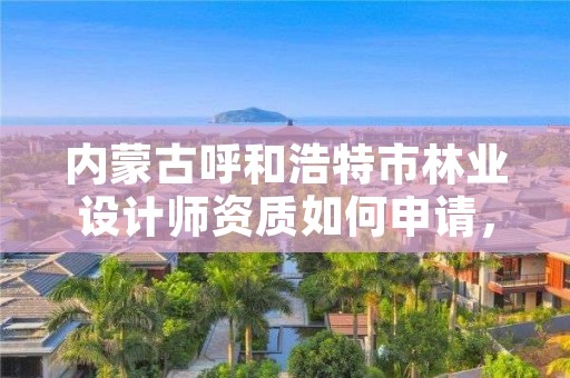 内蒙古呼和浩特市林业设计师资质如何申请，林业设计公司资质怎么办