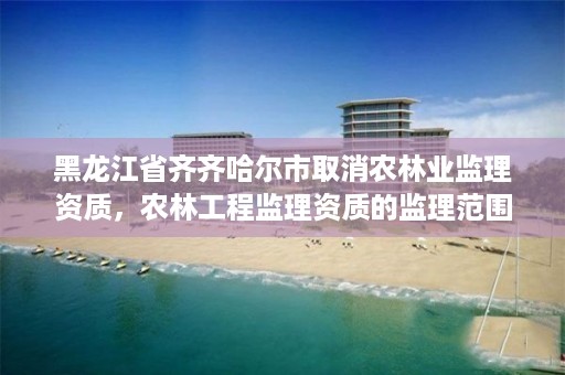 黑龙江省齐齐哈尔市取消农林业监理资质,农林工程监理资质的监理范围