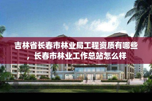吉林省长春市林业局工程资质有哪些,长春市林业工作总站怎么样