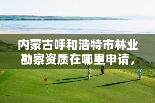 内蒙古呼和浩特市林业勘察资质在哪里申请，林业勘察设计资质业务范围