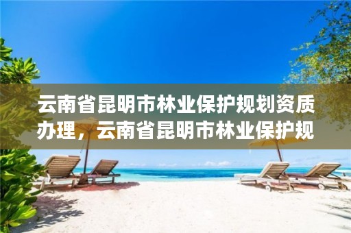 云南省昆明市林业保护规划资质办理,云南省昆明市林业保护规划资质办理电话