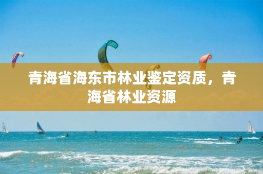 青海省海东市林业鉴定资质，青海省林业资源