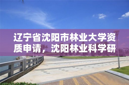 辽宁省沈阳市林业大学资质申请,沈阳林业科学研究院