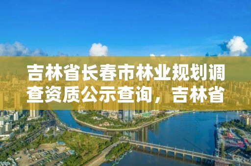 吉林省长春市林业规划调查资质公示查询，吉林省林业调查规划院怎么样