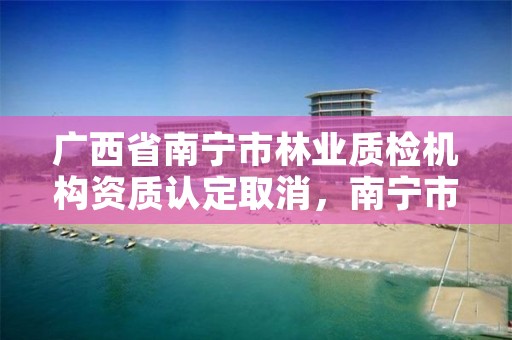 广西省南宁市林业质检机构资质认定取消，南宁市林业产业行业协会